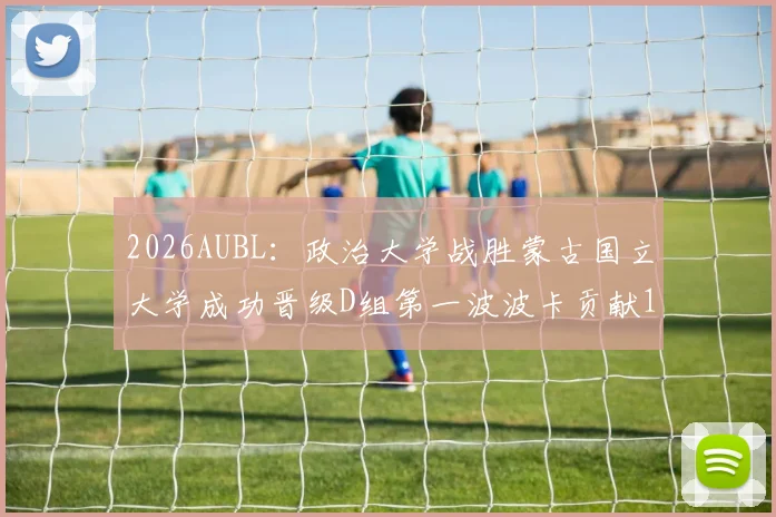 2026AUBL：政治大学战胜蒙古国立大学成功晋级D组第一波波卡贡献15分12篮板